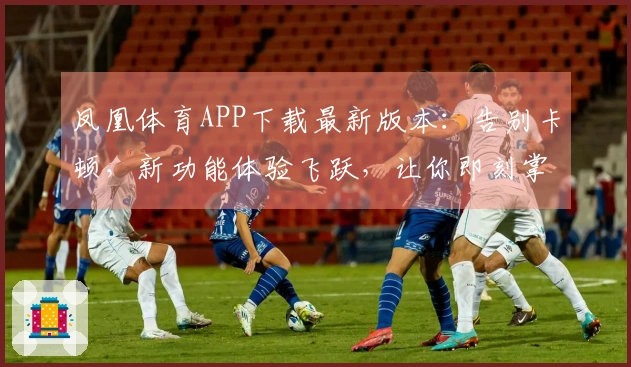 凤凰体育APP下载最新版本：告别卡顿，新功能体验飞跃，让你即刻掌握赛事脉搏