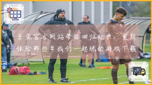 乐鱼官方网站带你回归经典，重新体验那些年我们一起玩的游戏下载乐趣