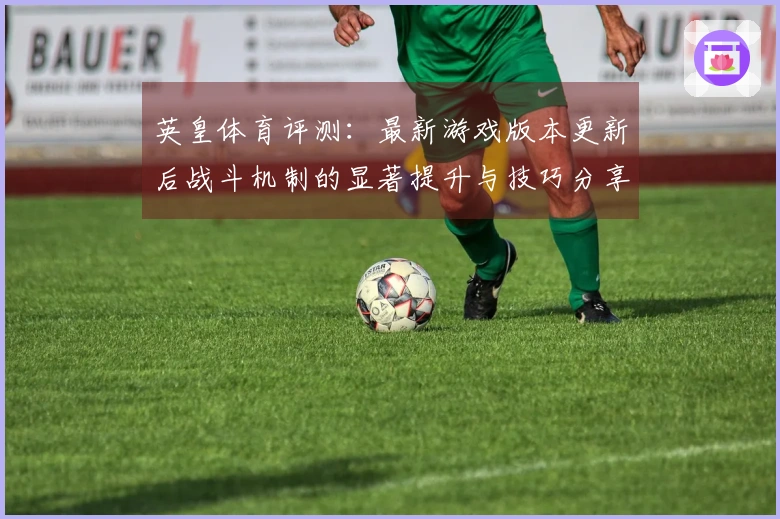 英皇体育评测：最新游戏版本更新后战斗机制的显著提升与技巧分享