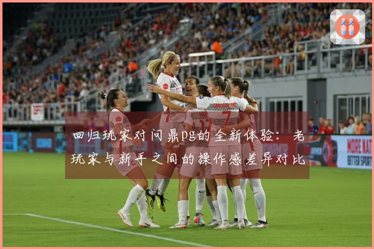 回归玩家对问鼎pg的全新体验：老玩家与新手之间的操作感差异对比测评