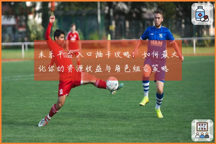 米乐平台入口抽卡攻略：如何最大化你的资源收益与角色组合策略