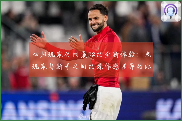 回归玩家对问鼎pg的全新体验：老玩家与新手之间的操作感差异对比测评