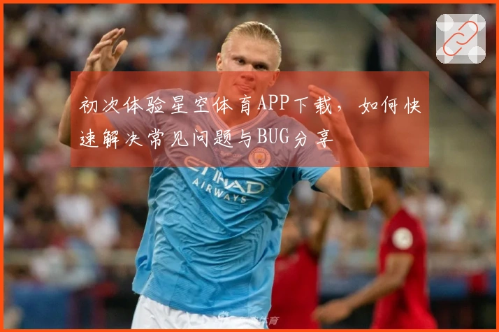 初次体验星空体育APP下载，如何快速解决常见问题与BUG分享