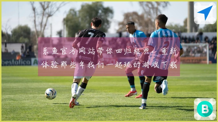 乐鱼官方网站带你回归经典，重新体验那些年我们一起玩的游戏下载乐趣