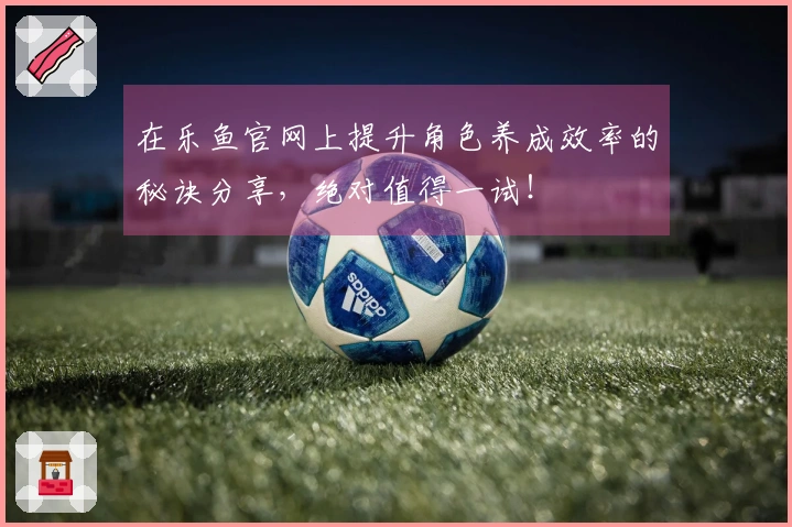 在乐鱼官网上提升角色养成效率的秘诀分享，绝对值得一试！