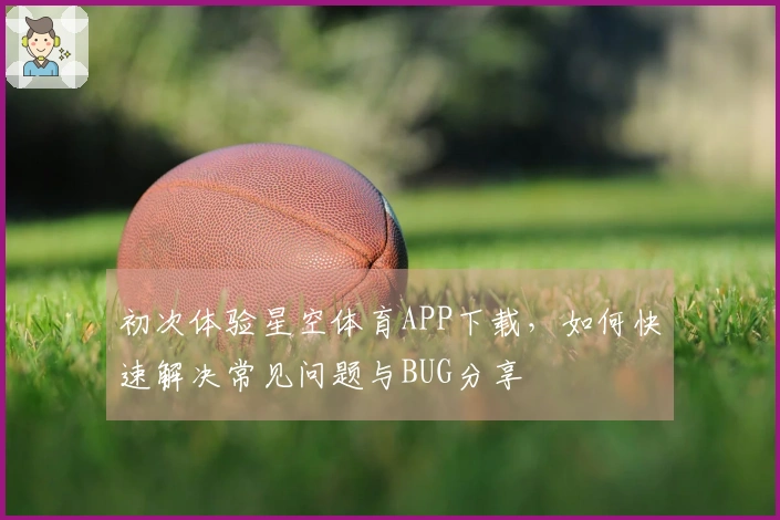 初次体验星空体育APP下载，如何快速解决常见问题与BUG分享